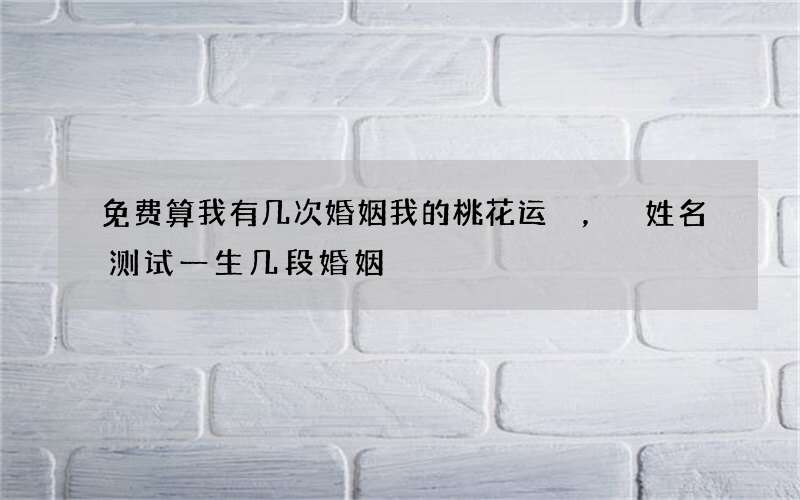 免费算我有几次婚姻我的桃花运，姓名测试一生几段婚姻